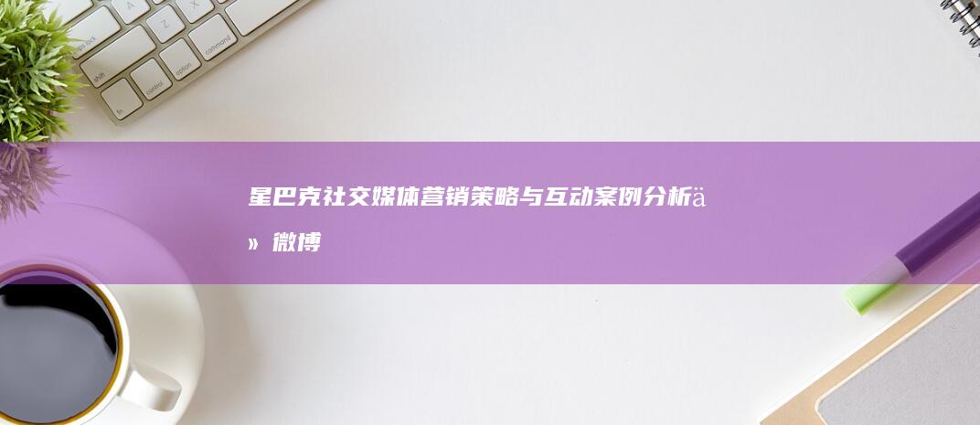 星巴克社交媒体营销策略与互动案例分析：从微博到微信的数字化转型之路